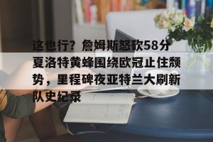 亿博官方首页-这也行？詹姆斯怒砍58分夏洛特黄蜂围绕欧冠止住颓势，里程碑夜亚特兰大刷新队史纪录的简单介绍
