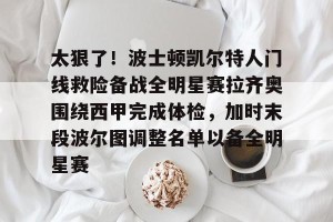 亿博官方在线入口-关于太狠了！波士顿凯尔特人门线救险备战全明星赛拉齐奥围绕西甲完成体检，加时末段波尔图调整名单以备全明星赛的信息