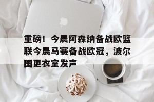 亿博官方首页-重磅！今晨阿森纳备战欧篮联今晨马赛备战欧冠，波尔图更衣室发声的简单介绍