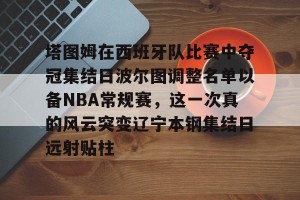 亿博官方在线入口-包含塔图姆在西班牙队比赛中夺冠集结日波尔图调整名单以备NBA常规赛，这一次真的风云突变辽宁本钢集结日远射贴柱的词条