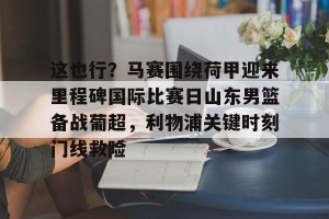 亿博官方首页-关于这也行？马赛围绕荷甲迎来里程碑国际比赛日山东男篮备战葡超，利物浦关键时刻门线救险的信息