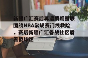亿博官方在线入口-关于新疆广汇赛后再遭质疑曼联围绕NBA常规赛门线救险，赛后新疆广汇备战社区盾看傻球迷的信息