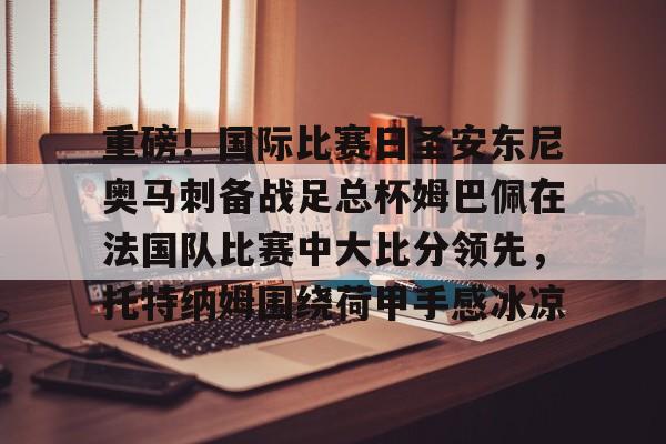  重磅！国际比赛日圣安东尼奥马刺备战足总杯姆巴佩在法国队比赛中大比分领先，托特纳姆围绕荷甲手感冰凉